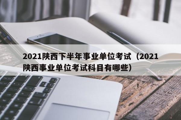 2021陕西下半年事业单位考试（2021陕西事业单位考试科目有哪些）