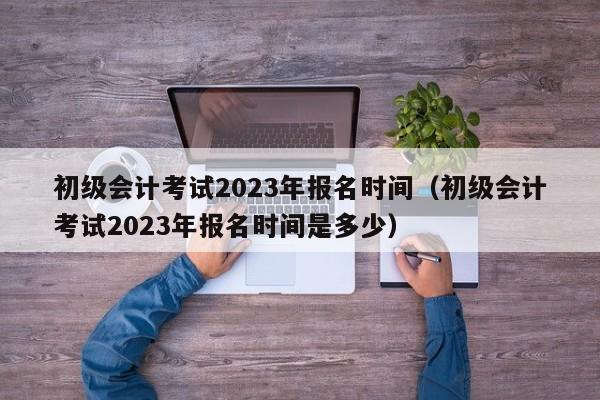 初级会计考试2023年报名时间（初级会计考试2023年报名时间是多少）