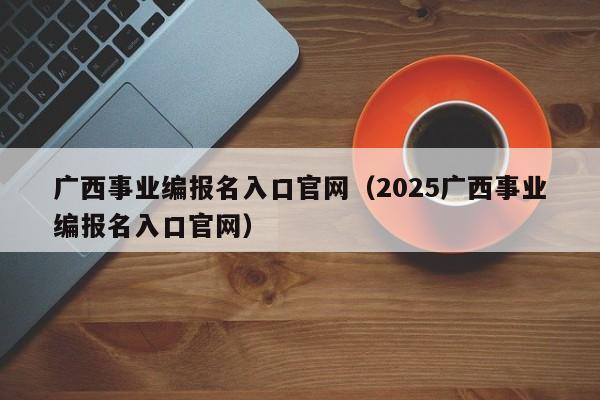 广西事业编报名入口官网（2025广西事业编报名入口官网）