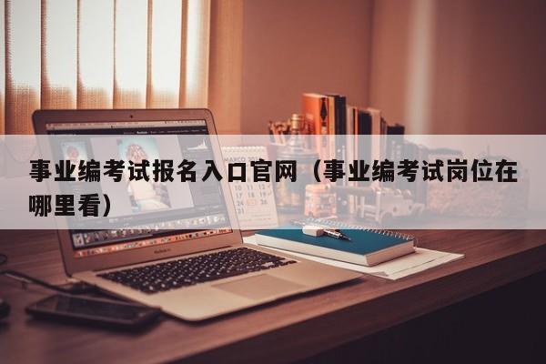 事业编考试报名入口官网（事业编考试岗位在哪里看）