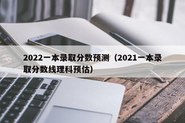 2022一本录取分数预测（2021一本录取分数线理科预估）