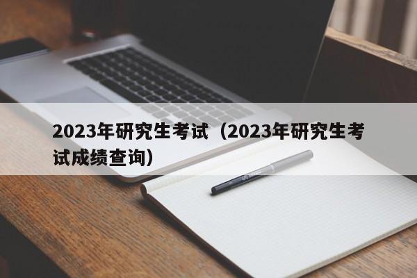 2023年研究生考试（2023年研究生考试成绩查询）