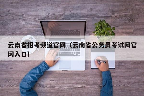 云南省招考频道官网（云南省公务员考试网官网入口）