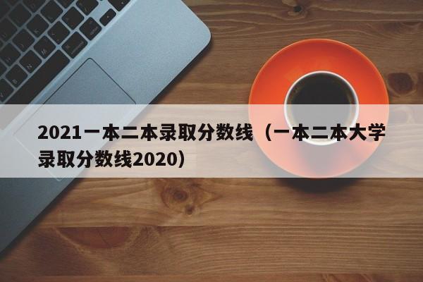 2021一本二本录取分数线（一本二本大学录取分数线2020）