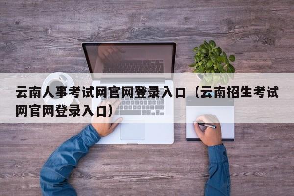 云南人事考试网官网登录入口（云南招生考试网官网登录入口）