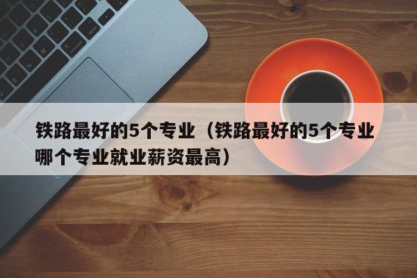 铁路最好的5个专业（铁路最好的5个专业 哪个专业就业薪资最高）