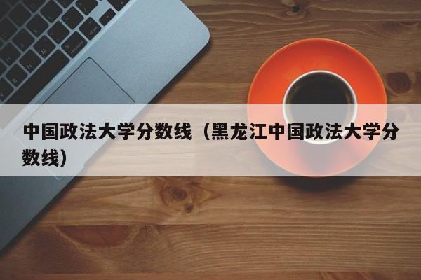 中国政法大学分数线（黑龙江中国政法大学分数线）