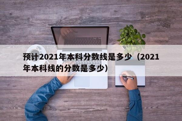 预计2021年本科分数线是多少（2021年本科线的分数是多少）