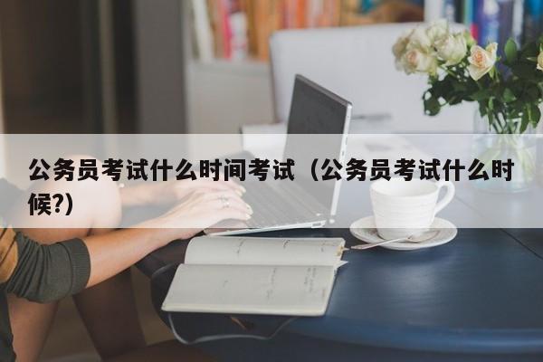 公务员考试什么时间考试（公务员考试什么时候?）