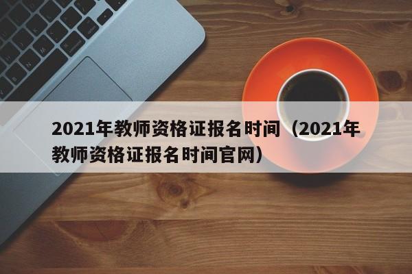 2021年教师资格证报名时间（2021年教师资格证报名时间官网）