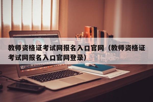 教师资格证考试网报名入口官网（教师资格证考试网报名入口官网登录）