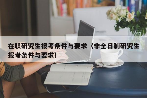 在职研究生报考条件与要求（非全日制研究生报考条件与要求）