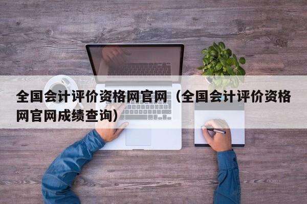 全国会计评价资格网官网（全国会计评价资格网官网成绩查询）