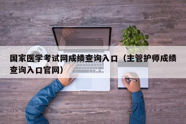 国家医学考试网成绩查询入口（主管护师成绩查询入口官网）