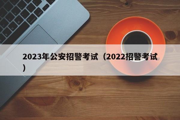 2023年公安招警考试（2022招警考试）