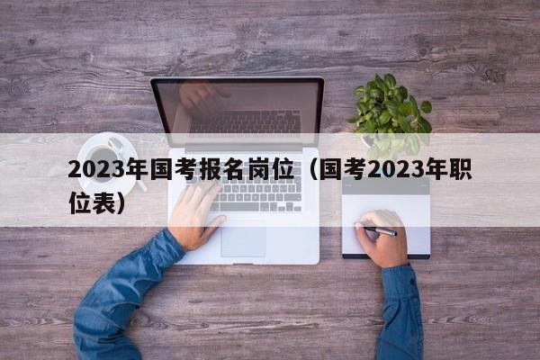 2023年国考报名岗位（国考2023年职位表）