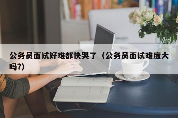 公务员面试好难都快哭了（公务员面试难度大吗?）