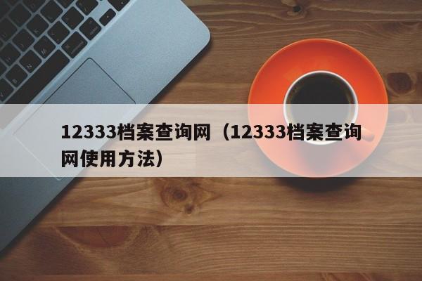 12333档案查询网（12333档案查询网使用方法）