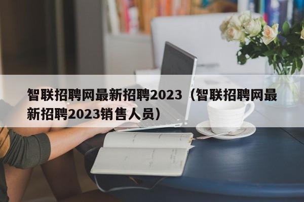 智联招聘网最新招聘2023（智联招聘网最新招聘2023销售人员）