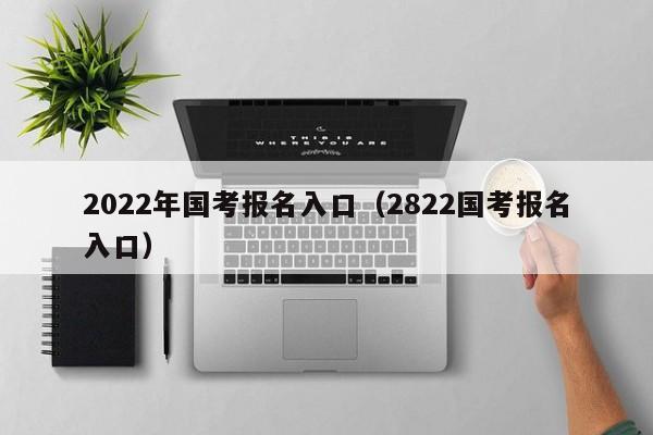 2022年国考报名入口（2822国考报名入口）