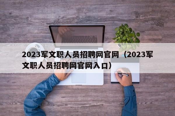 2023军文职人员招聘网官网（2023军文职人员招聘网官网入口）