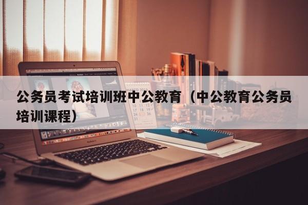 公务员考试培训班中公教育（中公教育公务员培训课程）